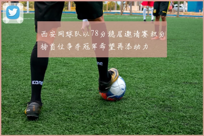 西安网球队以78分稳居邀请赛积分榜首位争夺冠军希望再添动力