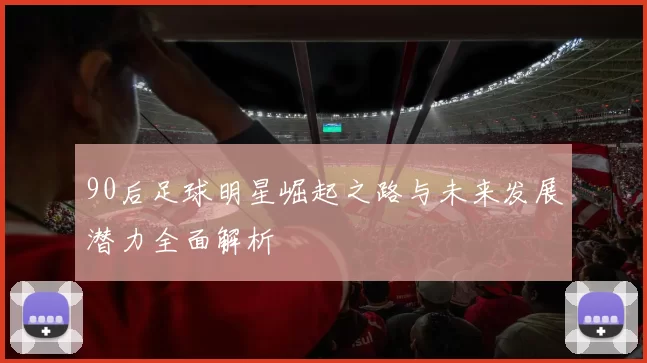 90后足球明星崛起之路与未来发展潜力全面解析