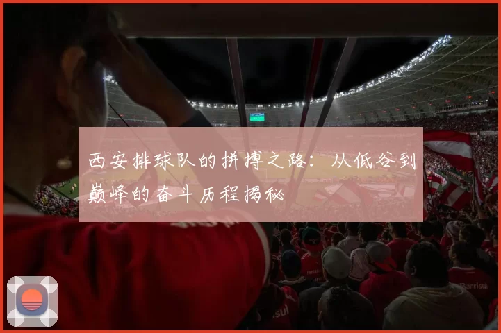 西安排球队的拼搏之路：从低谷到巅峰的奋斗历程揭秘