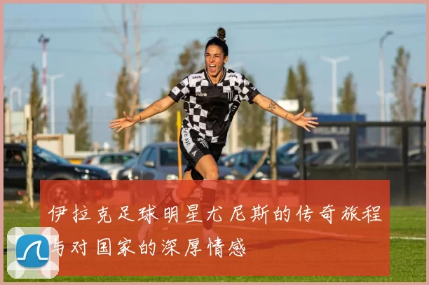 伊拉克足球明星尤尼斯的传奇旅程与对国家的深厚情感