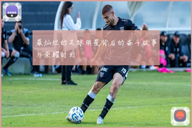 最灿烂的足球明星背后的奋斗故事与荣耀时刻