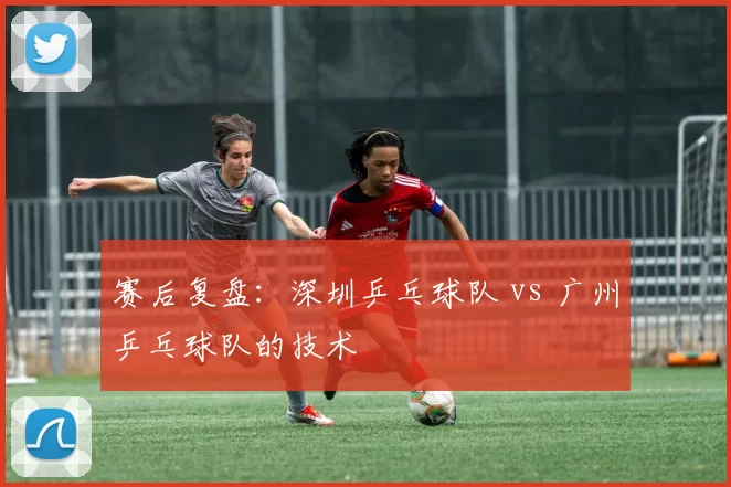 赛后复盘：深圳乒乓球队 vs 广州乒乓球队的技术