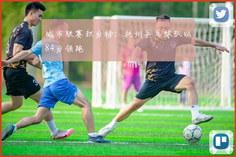 城市联赛积分榜：杭州乒乓球队以84分领跑