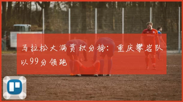 马拉松大满贯积分榜：重庆攀岩队以99分领跑