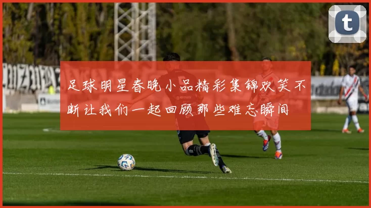 足球明星春晚小品精彩集锦欢笑不断让我们一起回顾那些难忘瞬间