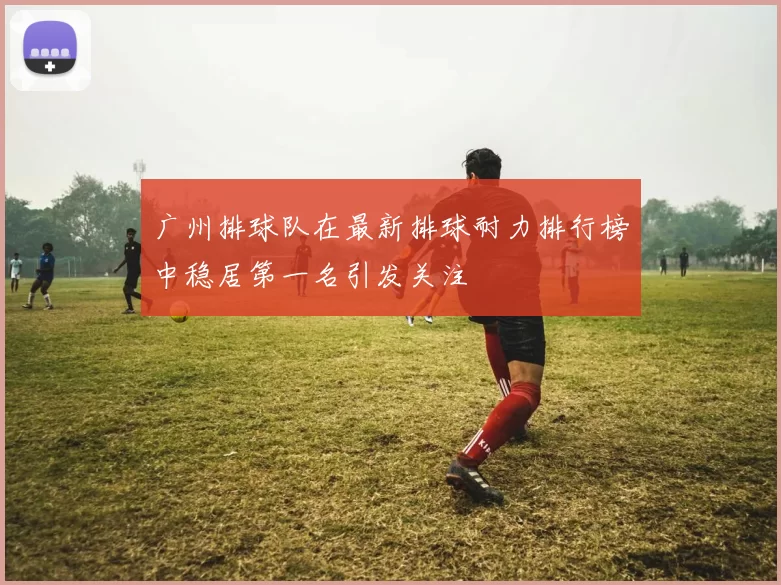 广州排球队在最新排球耐力排行榜中稳居第一名引发关注