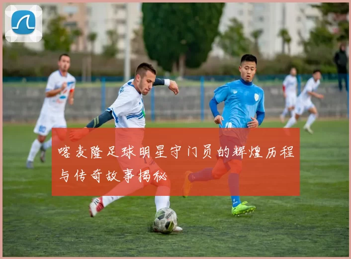 喀麦隆足球明星守门员的辉煌历程与传奇故事揭秘