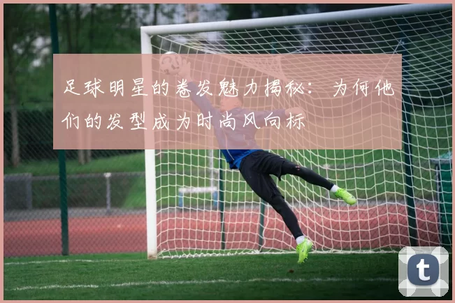 足球明星的卷发魅力揭秘：为何他们的发型成为时尚风向标