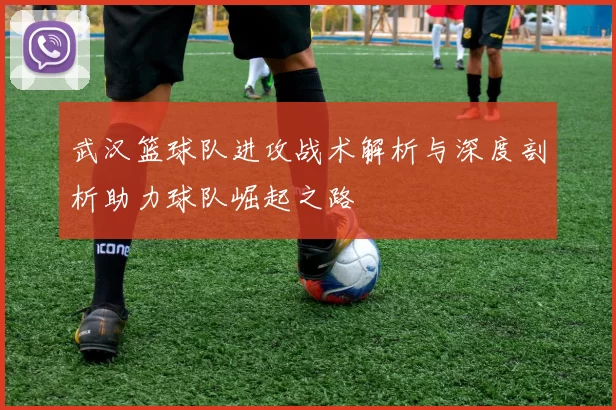 武汉篮球队进攻战术解析与深度剖析助力球队崛起之路